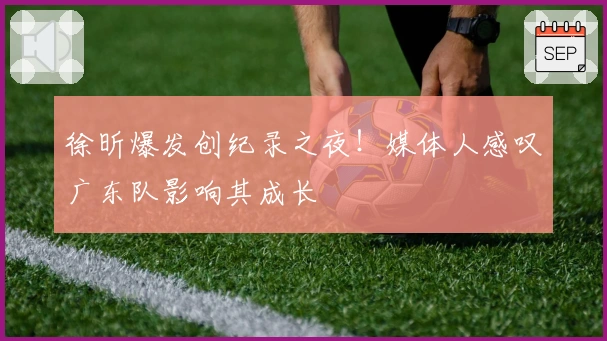 徐昕爆发创纪录之夜！媒体人感叹广东队影响其成长