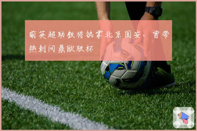 前英超助教将执掌北京国安，曾带热刺问鼎欧联杯