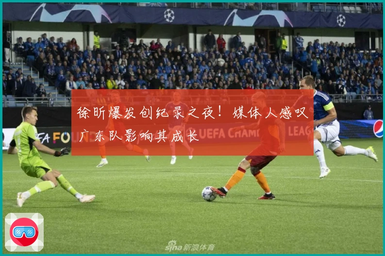 徐昕爆发创纪录之夜！媒体人感叹广东队影响其成长